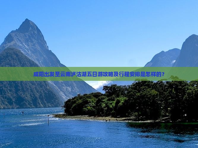 咸阳出发至云南泸沽湖五日游攻略及行程安排是怎样的？