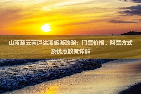 山南至云南泸沽湖旅游攻略：门票价格、购票方式及优惠政策详解