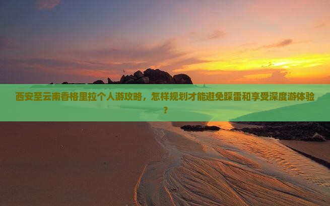 西安至云南香格里拉个人游攻略，怎样规划才能避免踩雷和享受深度游体验？