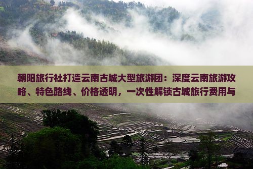 朝阳旅行社打造云南古城大型旅游团：深度云南旅游攻略、特色路线、价格透明，一次性解锁古城旅行费用与体验