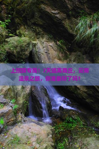 上班族专属！7天逃离商丘，云南温泉之旅，你准备好了吗？