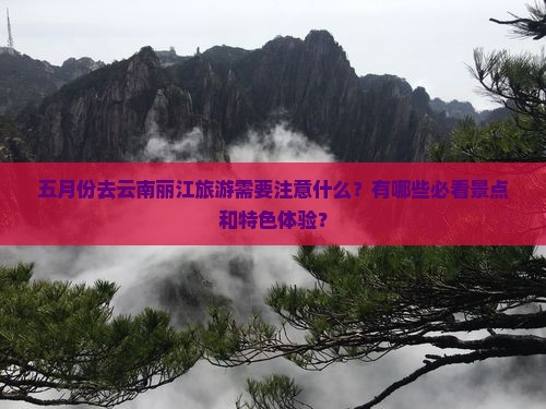 五月份去云南丽江旅游需要注意什么？有哪些必看景点和特色体验？