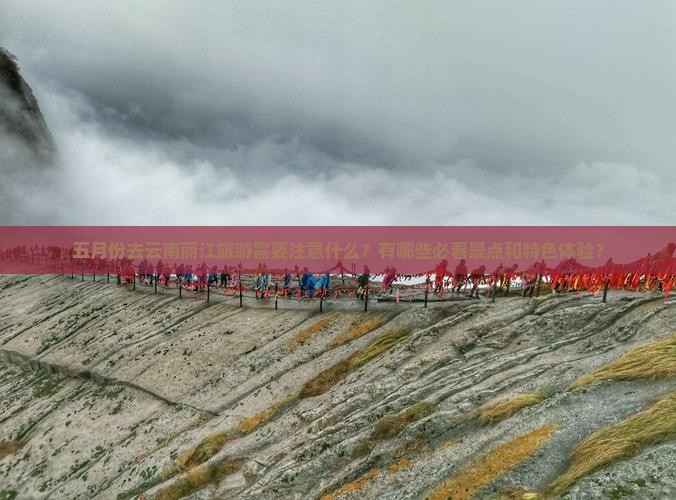 五月份去云南丽江旅游需要注意什么？有哪些必看景点和特色体验？