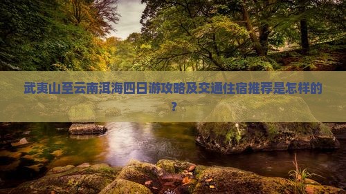 武夷山至云南洱海四日游攻略及交通住宿推荐是怎样的？