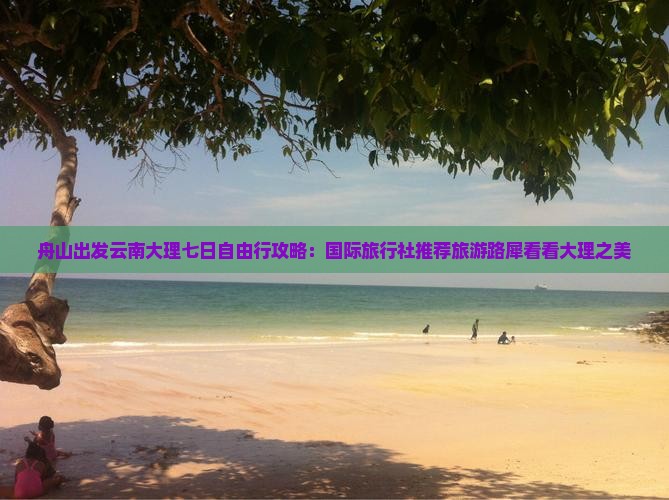 舟山出发云南大理七日自由行攻略：国际旅行社推荐旅游路犀看看大理之美