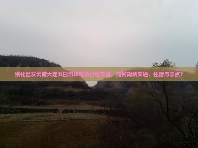 绥化出发云南大理五日游攻略及行程安排，如何规划交通、住宿与景点？