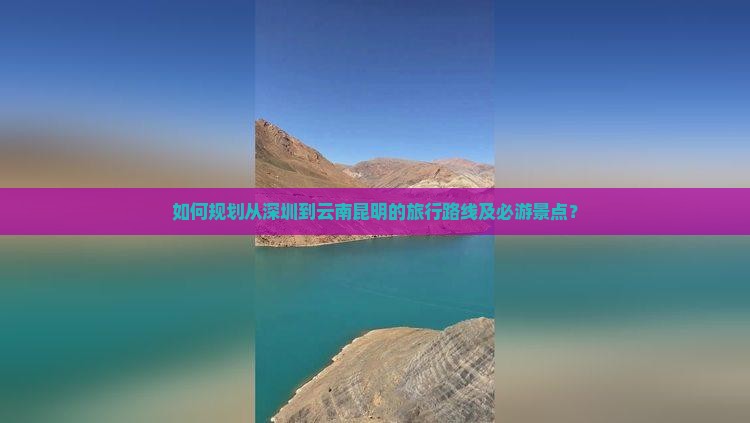 如何规划从深圳到云南昆明的旅行路线及必游景点？