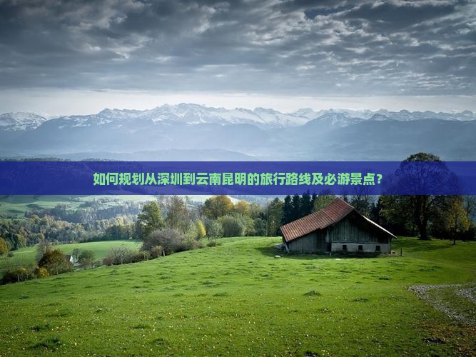 如何规划从深圳到云南昆明的旅行路线及必游景点？