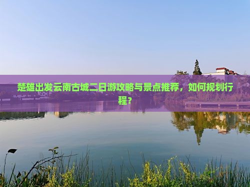 楚雄出发云南古城二日游攻略与景点推荐,如何规划行程? 楚雄出发云南古城二日游攻略与景点推荐,如何规划行程?