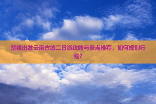 楚雄出发云南古城二日游攻略与景点推荐,如何规划行程? 楚雄出发云南古城二日游攻略与景点推荐,如何规划行程?