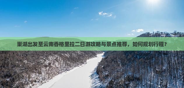 巢湖出发至云南香格里拉二日游攻略与景点推荐,如何规划行程? 巢湖出发至云南香格里拉二日游攻略与景点推荐,如何规划行程?