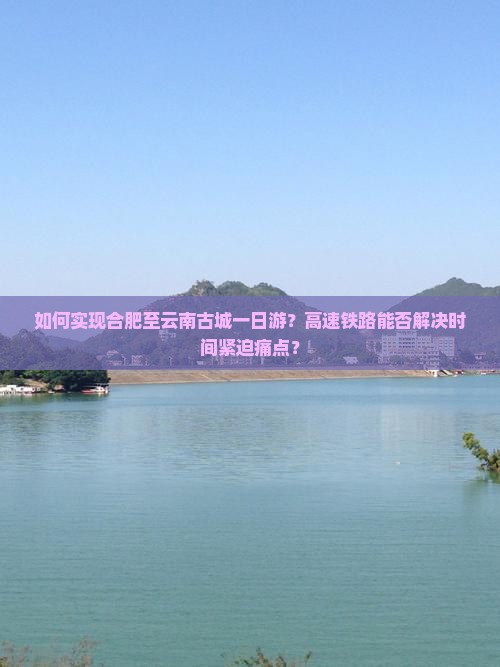 如何实现合肥至云南古城一日游?高速铁路能否解决时间紧迫痛点? 如何实现合肥至云南古城一日游?高速铁路能否解决时间紧迫痛点?