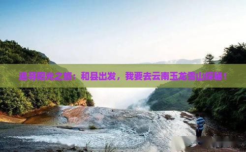追寻阳光之旅：和县出发，我要去云南玉龙雪山探秘！