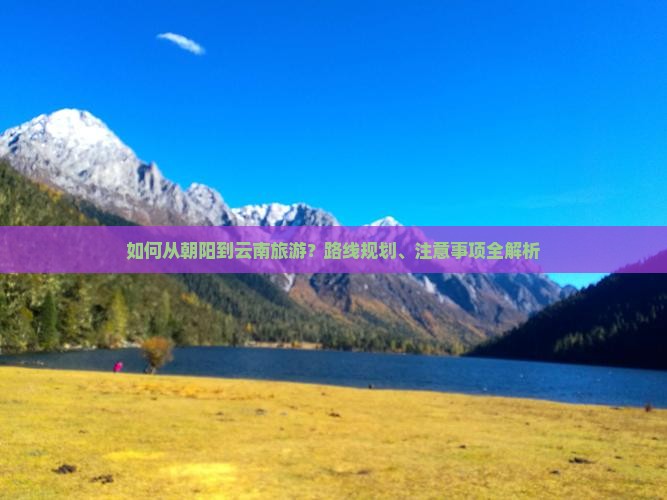 如何从朝阳到云南旅游？路线规划、注意事项全解析