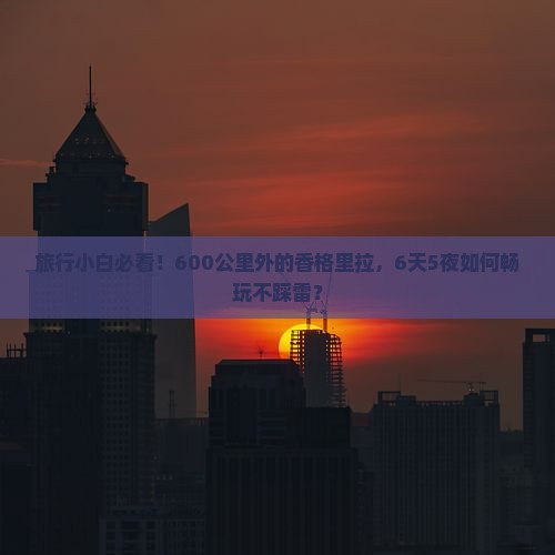 旅行小白必看！600公里外的香格里拉，6天5夜如何畅玩不踩雷？