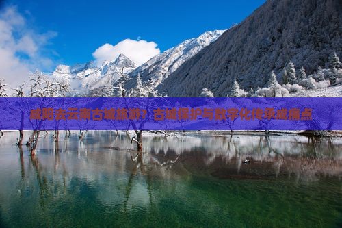 咸阳去云南古城旅游？古城保护与数字化传承成痛点
