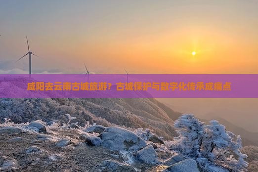 咸阳去云南古城旅游？古城保护与数字化传承成痛点