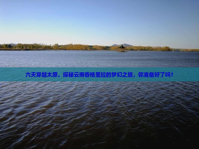 六天穿越太原，探秘云南香格里拉的梦幻之旅，你准备好了吗？