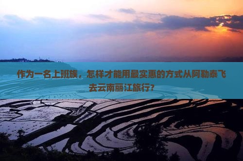 作为一名上班族，怎样才能用最实惠的方式从阿勒泰飞去云南丽江旅行？