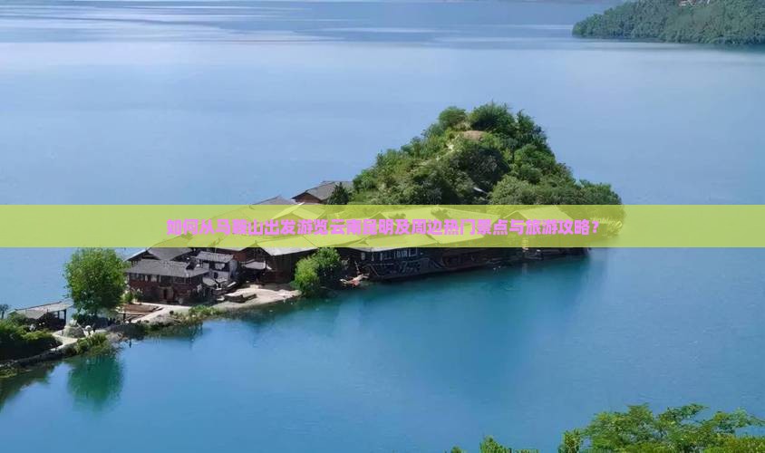 如何从马鞍山出发游览云南昆明及周边热门景点与旅游攻略？