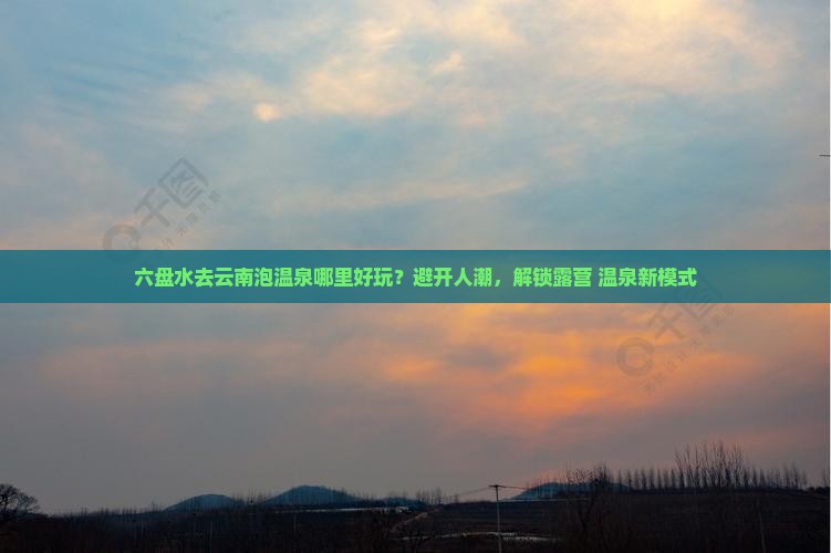 六盘水去云南泡温泉哪里好玩？避开人潮，解锁露营+温泉新模式