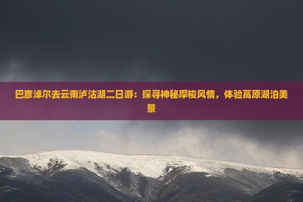 巴彦淖尔去云南泸沽湖二日游：探寻神秘摩梭风情，体验高原湖泊美景