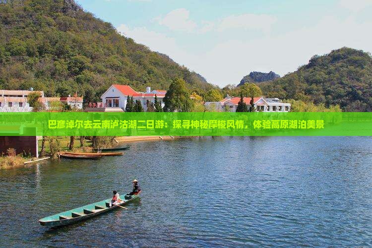 巴彦淖尔去云南泸沽湖二日游：探寻神秘摩梭风情，体验高原湖泊美景