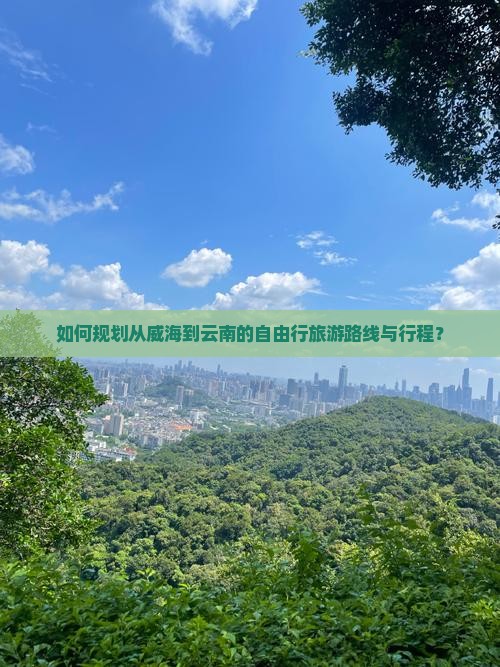 如何规划从威海到云南的自由行旅游路线与行程？