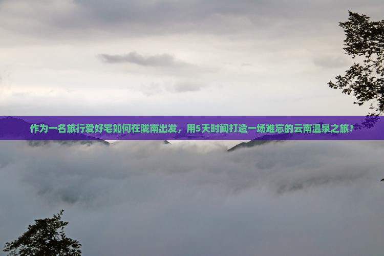 作为一名旅行爱好宅如何在陇南出发，用5天时间打造一场难忘的云南温泉之旅？