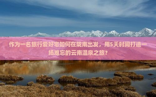 作为一名旅行爱好宅如何在陇南出发，用5天时间打造一场难忘的云南温泉之旅？