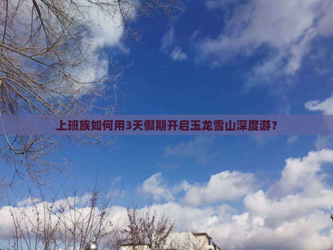 上班族如何用3天假期开启玉龙雪山深度游？