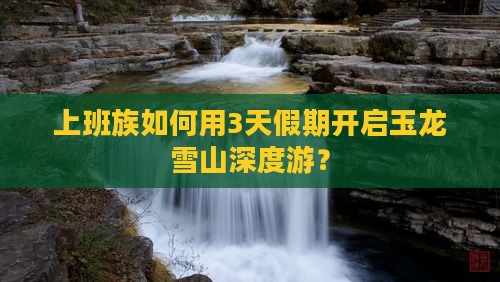 上班族如何用3天假期开启玉龙雪山深度游？