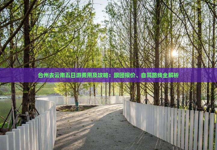 台州去云南五日游费用及攻略：跟团报价、自驾路线全解析