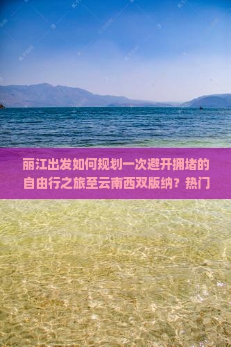 丽江出发如何规划一次避开拥堵的自由行之旅至云南西双版纳？热门景点与隐秘玩法大！
