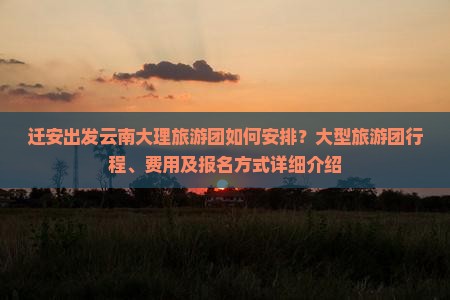 迁安出发云南大理旅游团如何安排？大型旅游团行程、费用及报名方式详细介绍