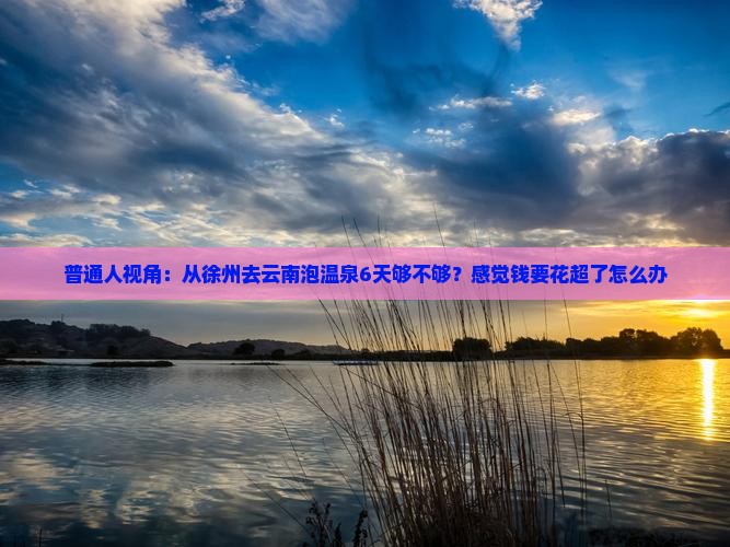 普通人视角：从徐州去云南泡温泉6天够不够？感觉钱要花超了怎么办