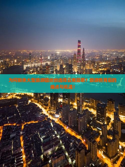 为何新余大型旅游团纷纷选择云南昆明？旅游热背后的痛点与机遇！