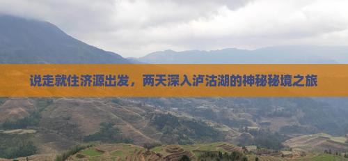 说走就住济源出发，两天深入泸沽湖的神秘秘境之旅