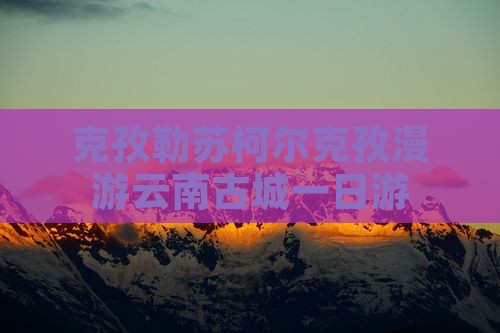 克孜勒苏柯尔克孜漫游云南古城一日游