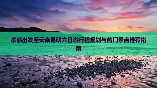孝感出发至云南昆明六日游行程规划与热门景点推荐指南