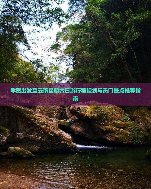 孝感出发至云南昆明六日游行程规划与热门景点推荐指南