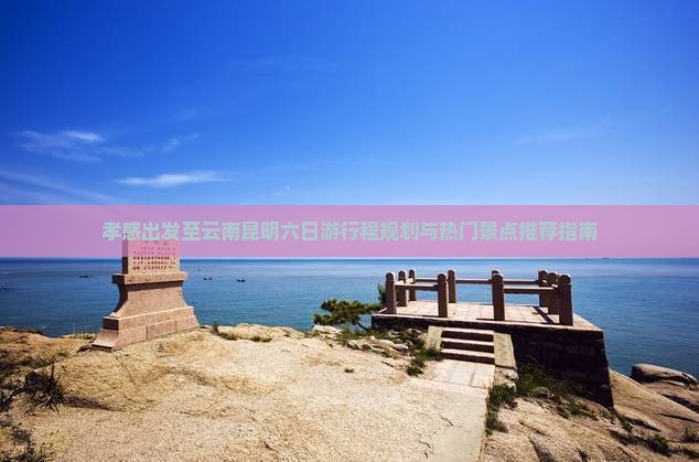 孝感出发至云南昆明六日游行程规划与热门景点推荐指南
