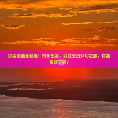 探索滇西北秘境：杭州出发，丽江五日梦幻之旅，你准备好了吗？