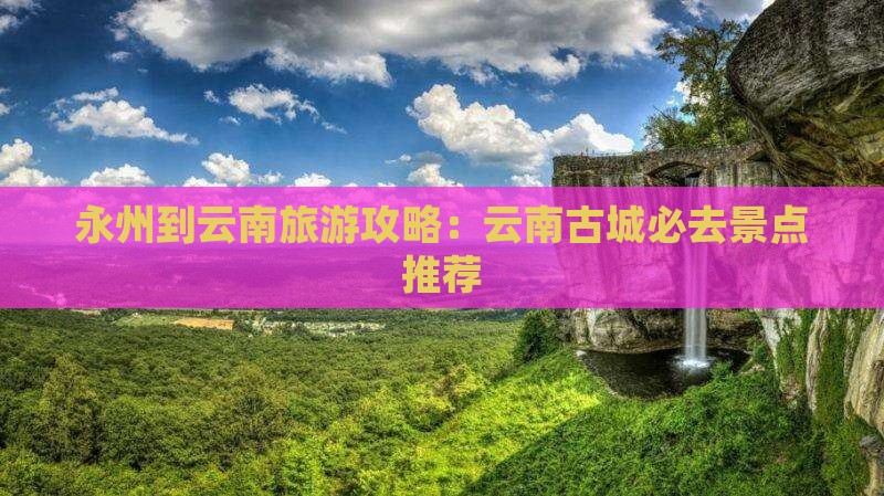 永州到云南旅游攻略：云南古城必去景点推荐