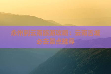 永州到云南旅游攻略：云南古城必去景点推荐