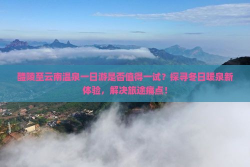 醴陵至云南温泉一日游是否值得一试？探寻冬日暖泉新体验，解决旅途痛点！