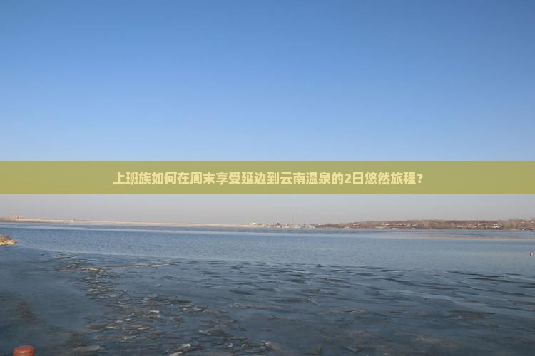 上班族如何在周末享受延边到云南温泉的2日悠然旅程？
