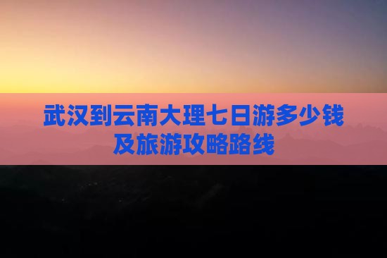 武汉到云南大理七日游多少钱及旅游攻略路线