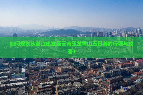 如何规划从湛江出发至云南玉龙雪山五日游的行程与攻略？