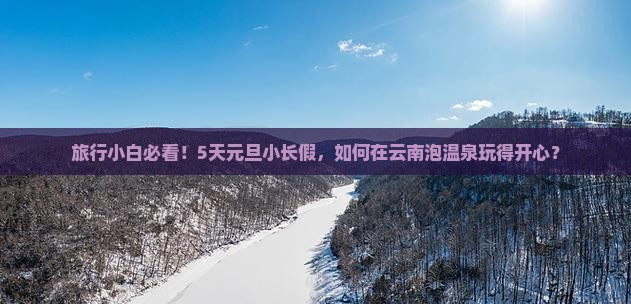 旅行小白必看！5天元旦小长假，如何在云南泡温泉玩得开心？